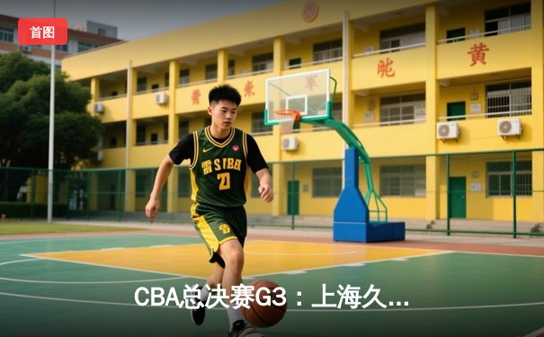 CBA总决赛G3：上海久事客场绝杀北京首钢 赵睿关键三分锁定胜局