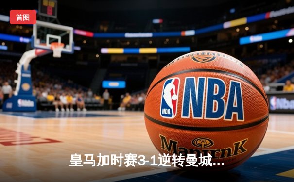 皇马加时赛3-1逆转曼城挺进欧冠四强 本泽马双响维尼修斯制胜