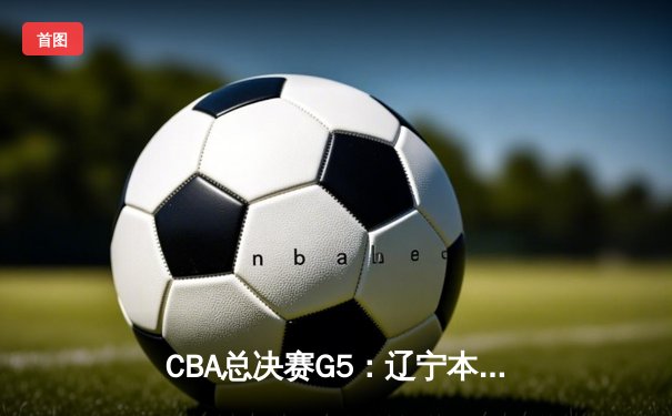 CBA总决赛G5：辽宁本钢加时险胜浙江稠州 豪取三连冠伟业