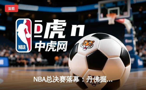 NBA总决赛落幕：丹佛掘金队史首冠，约基奇斩获FMVP