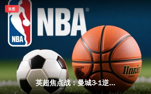 英超焦点战：曼城3-1逆转曼联，哈兰德双响锁定胜局